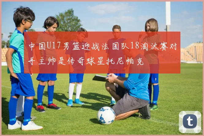 中国U17男篮迎战法国队18淘汰赛对手主帅是传奇球星托尼帕克