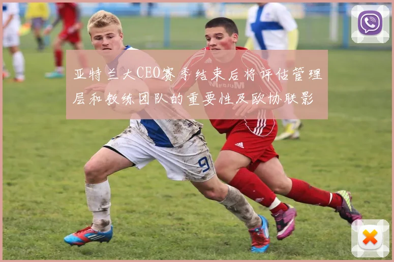 亚特兰大CEO赛季结束后将评估管理层和教练团队的重要性及欧协联影响
