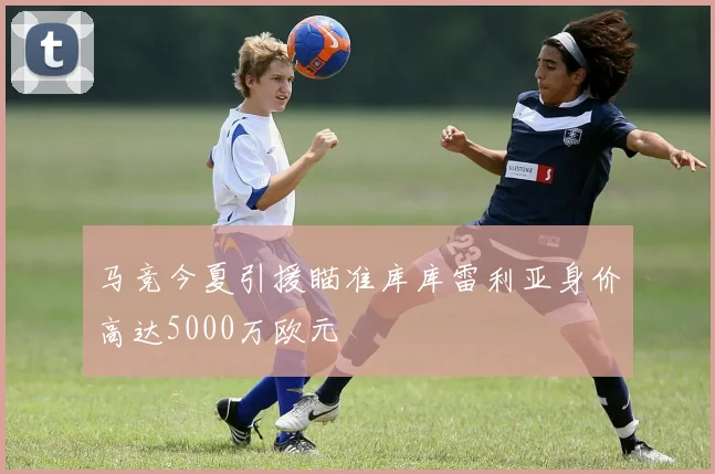 马竞今夏引援瞄准库库雷利亚身价高达5000万欧元