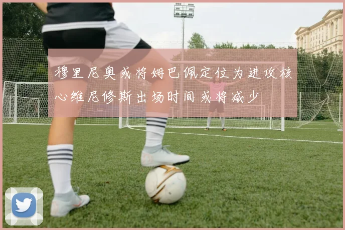 穆里尼奥或将姆巴佩定位为进攻核心维尼修斯出场时间或将减少