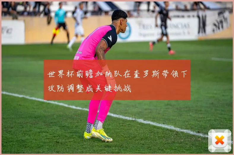世界杯前瞻加纳队在奎罗斯带领下攻防调整成关键挑战