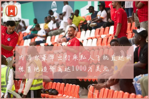 内马尔豪华出行乘私人飞机直达训练基地造价高达1000万美元