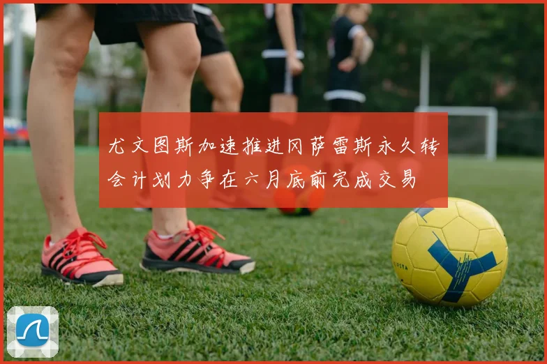 尤文图斯加速推进冈萨雷斯永久转会计划力争在六月底前完成交易