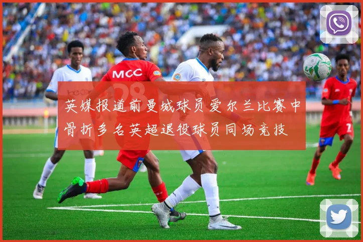 英媒报道前曼城球员爱尔兰比赛中骨折多名英超退役球员同场竞技