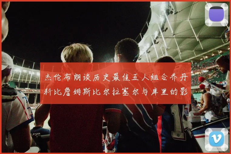杰伦布朗谈历史最佳五人组合乔丹科比詹姆斯比尔拉塞尔与库里的影响力