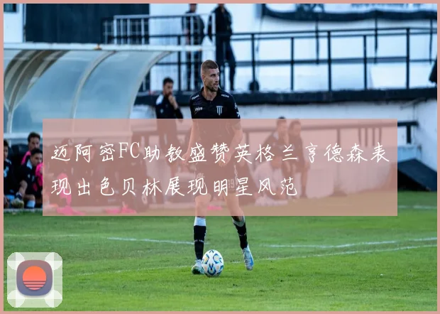 迈阿密FC助教盛赞英格兰亨德森表现出色贝林展现明星风范