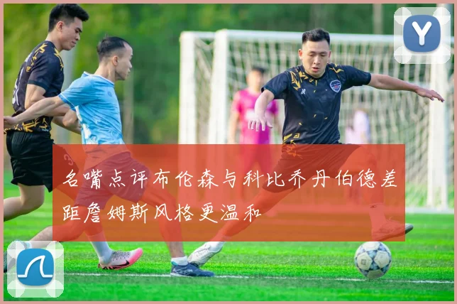 名嘴点评布伦森与科比乔丹伯德差距詹姆斯风格更温和
