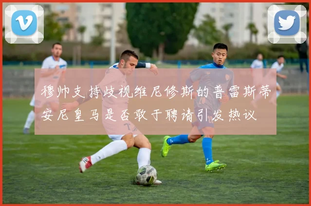 穆帅支持歧视维尼修斯的普雷斯蒂安尼皇马是否敢于聘请引发热议