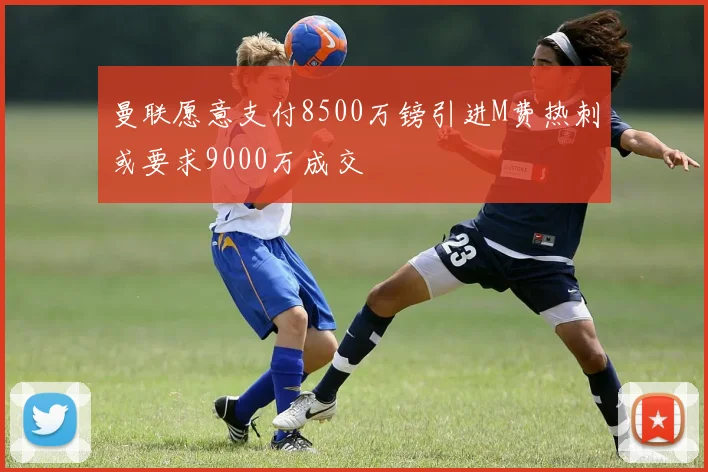 曼联愿意支付8500万镑引进M费热刺或要求9000万成交