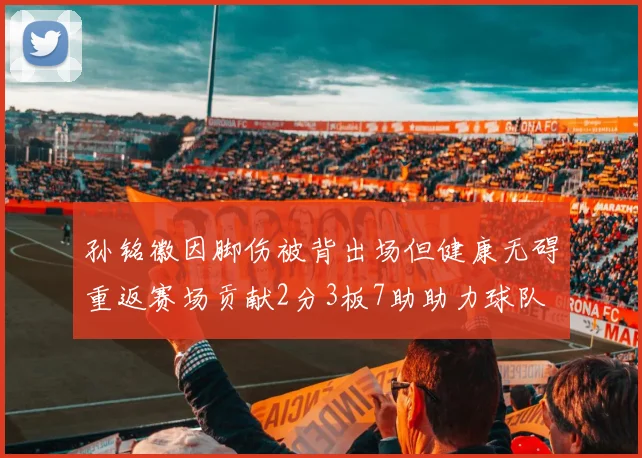 孙铭徽因脚伤被背出场但健康无碍重返赛场贡献2分3板7助助力球队